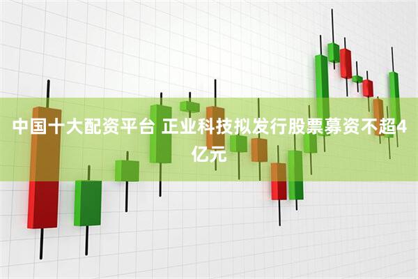 中国十大配资平台 正业科技拟发行股票募资不超4亿元