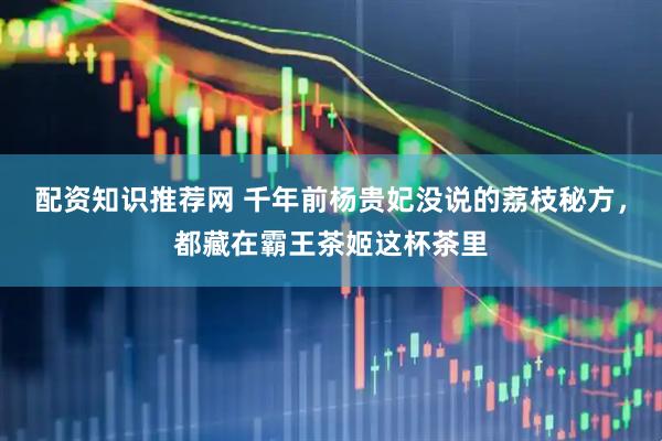 配资知识推荐网 千年前杨贵妃没说的荔枝秘方，都藏在霸王茶姬这杯茶里