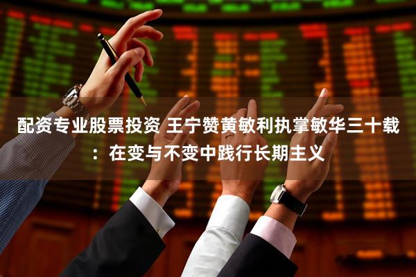 配资专业股票投资 王宁赞黄敏利执掌敏华三十载：在变与不变中践行长期主义
