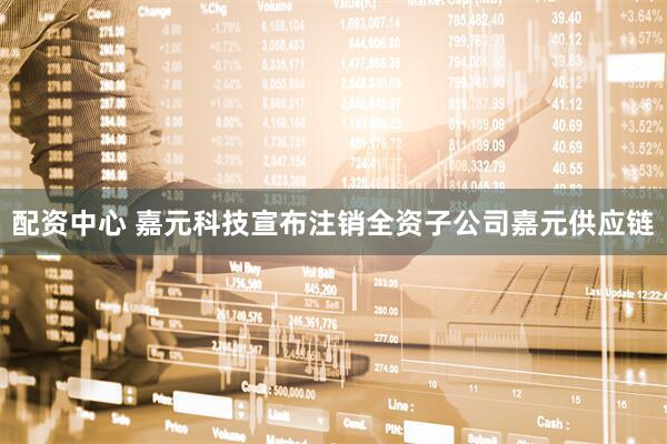 配资中心 嘉元科技宣布注销全资子公司嘉元供应链