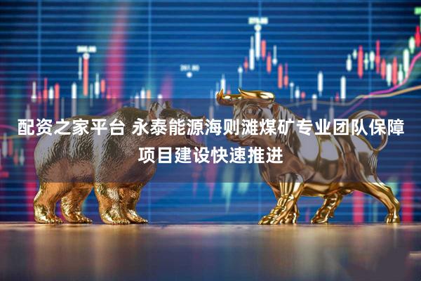 配资之家平台 永泰能源海则滩煤矿专业团队保障项目建设快速推进