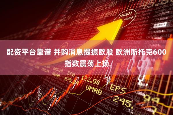 配资平台靠谱 并购消息提振欧股 欧洲斯托克600指数震荡上扬