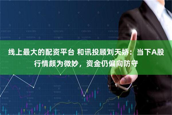 线上最大的配资平台 和讯投顾刘天娇：当下A股行情颇为微妙，资金仍偏向防守