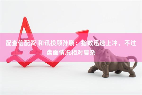 配查信配资 和讯投顾孙鹏：指数迅速上冲，不过盘面情况相对复杂