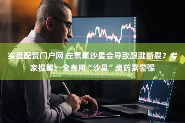 实盘配资门户网 左氧氟沙星会导致跟腱断裂？专家提醒：全身用“沙星”类药需警惕