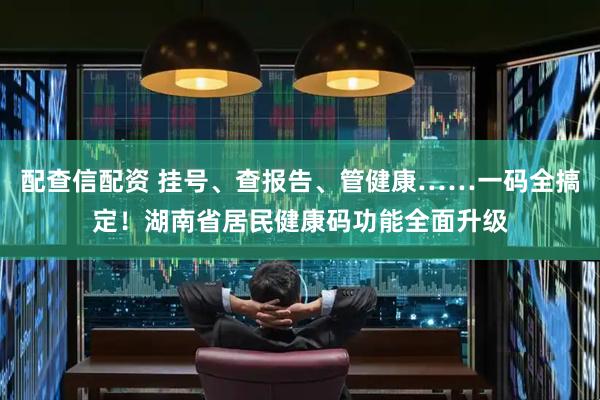 配查信配资 挂号、查报告、管健康……一码全搞定！湖南省居民健康码功能全面升级