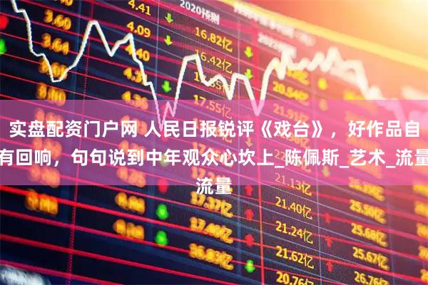 实盘配资门户网 人民日报锐评《戏台》，好作品自有回响，句句说到中年观众心坎上_陈佩斯_艺术_流量