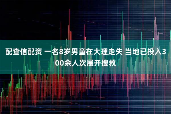 配查信配资 一名8岁男童在大理走失 当地已投入300余人次展开搜救