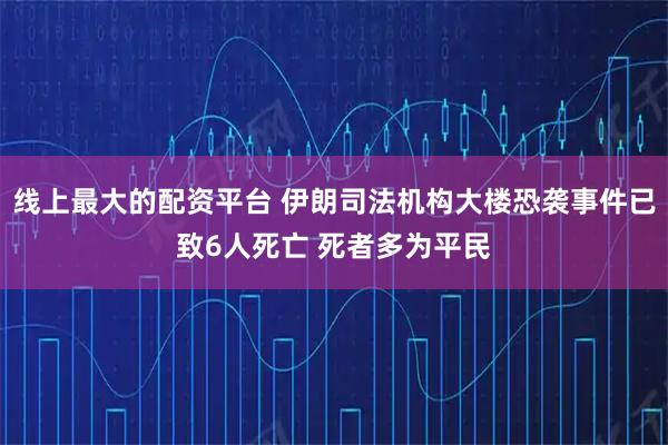 线上最大的配资平台 伊朗司法机构大楼恐袭事件已致6人死亡 死者多为平民