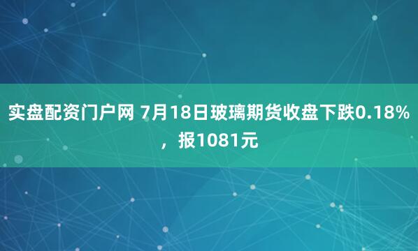 实盘配资门户网 7月18日玻璃期货收盘下跌0.18%，报1081元