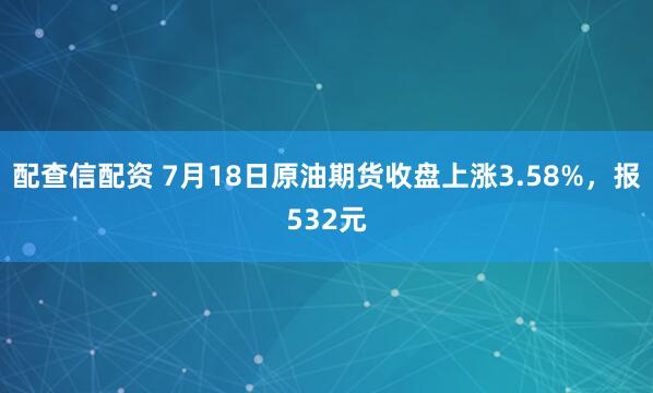 配查信配资 7月18日原油期货收盘上涨3.58%，报532元
