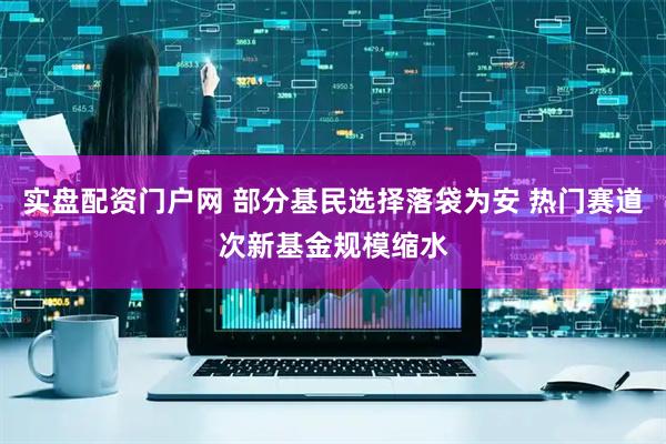 实盘配资门户网 部分基民选择落袋为安 热门赛道次新基金规模缩水