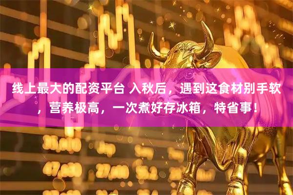 线上最大的配资平台 入秋后，遇到这食材别手软，营养极高，一次煮好存冰箱，特省事！