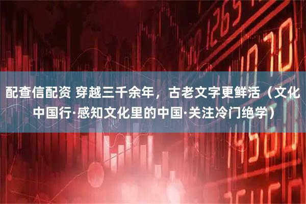 配查信配资 穿越三千余年，古老文字更鲜活（文化中国行·感知文化里的中国·关注冷门绝学）