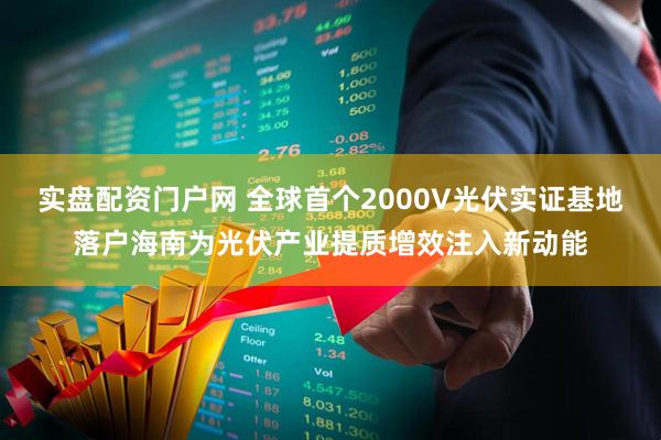 实盘配资门户网 全球首个2000V光伏实证基地落户海南为光伏产业提质增效注入新动能