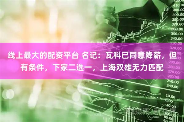 线上最大的配资平台 名记：瓦科已同意降薪，但有条件，下家二选一，上海双雄无力匹配