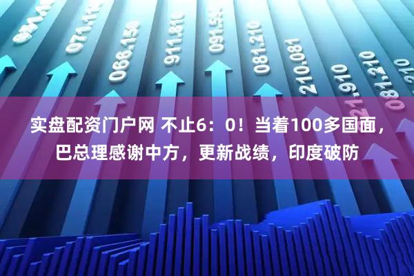 实盘配资门户网 不止6：0！当着100多国面，巴总理感谢中方，更新战绩，印度破防
