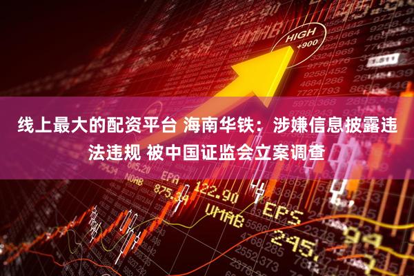 线上最大的配资平台 海南华铁:涉嫌信息披露违法违规 被中国证监会立案调查