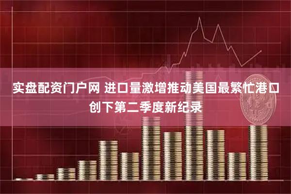 实盘配资门户网 进口量激增推动美国最繁忙港口创下第二季度新纪录