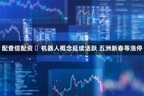 配查信配资 ​机器人概念延续活跃 五洲新春等涨停
