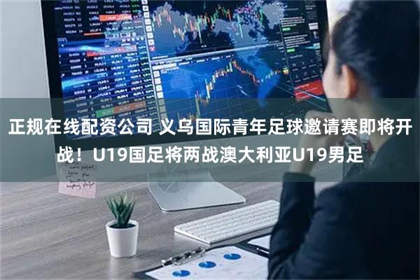 正规在线配资公司 义乌国际青年足球邀请赛即将开战！U19国足将两战澳大利亚U19男足
