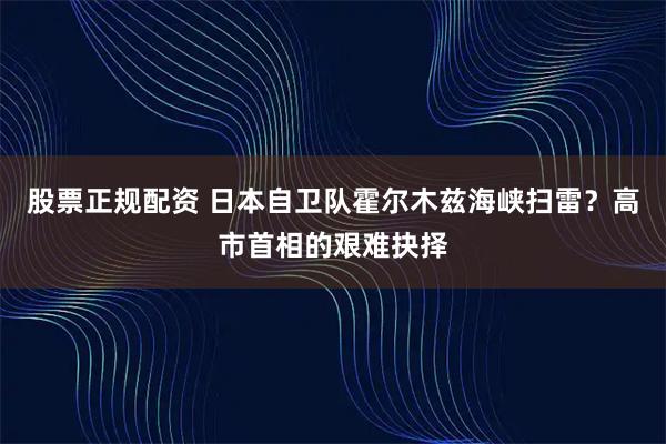 股票正规配资 日本自卫队霍尔木兹海峡扫雷？高市首相的艰难抉择