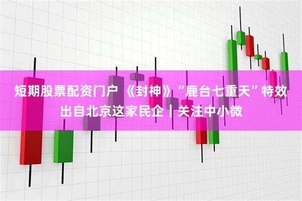 短期股票配资门户 《封神》“鹿台七重天”特效出自北京这家民企｜关注中小微