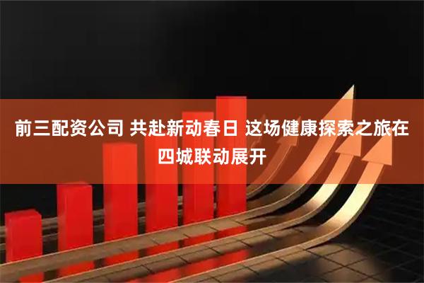 前三配资公司 共赴新动春日 这场健康探索之旅在四城联动展开