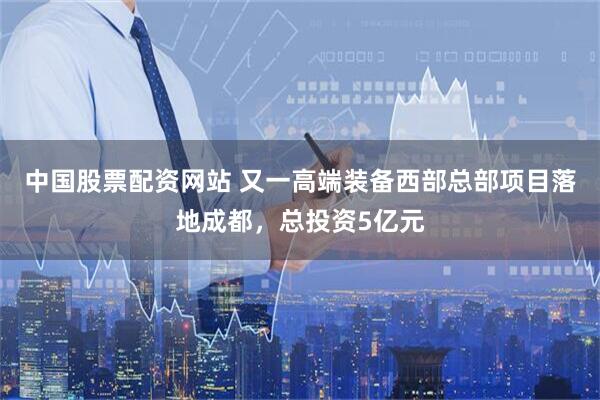 中国股票配资网站 又一高端装备西部总部项目落地成都，总投资5亿元
