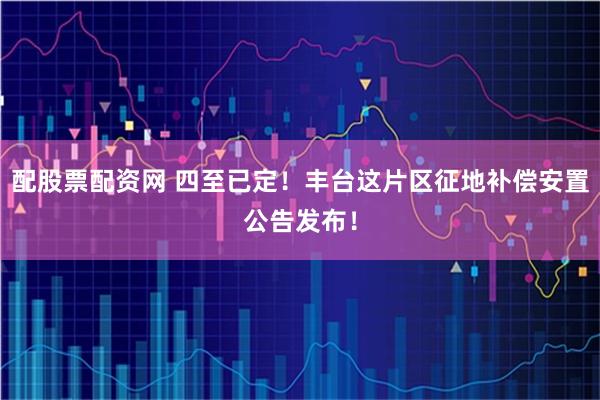 配股票配资网 四至已定！丰台这片区征地补偿安置公告发布！