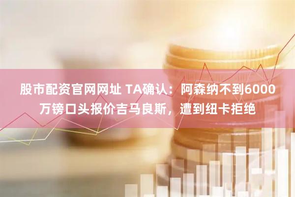 股市配资官网网址 TA确认：阿森纳不到6000万镑口头报价吉马良斯，遭到纽卡拒绝
